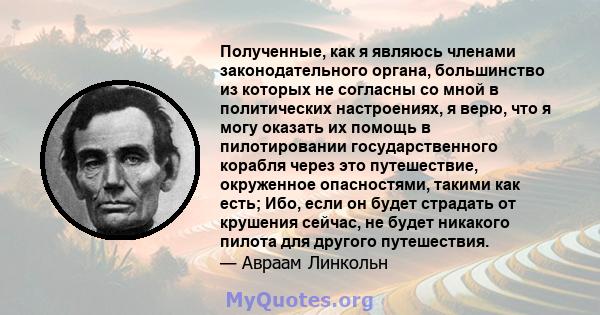 Полученные, как я являюсь членами законодательного органа, большинство из которых не согласны со мной в политических настроениях, я верю, что я могу оказать их помощь в пилотировании государственного корабля через это