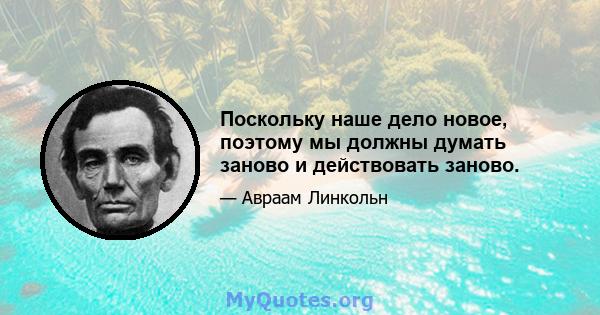 Поскольку наше дело новое, поэтому мы должны думать заново и действовать заново.