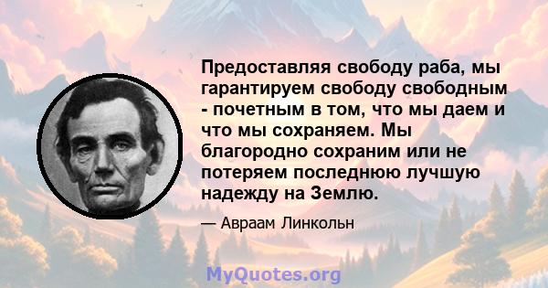 Предоставляя свободу раба, мы гарантируем свободу свободным - почетным в том, что мы даем и что мы сохраняем. Мы благородно сохраним или не потеряем последнюю лучшую надежду на Землю.