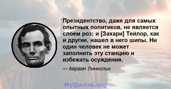 Президентство, даже для самых опытных политиков, не является слоем роз; и [Захари] Тейлор, как и другие, нашел в него шипы. Ни один человек не может заполнить эту станцию ​​и избежать осуждения.