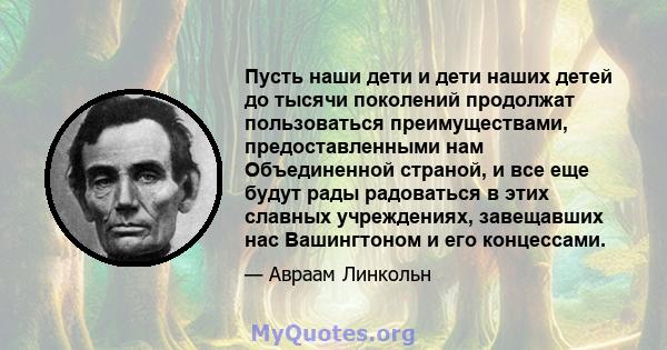 Пусть наши дети и дети наших детей до тысячи поколений продолжат пользоваться преимуществами, предоставленными нам Объединенной страной, и все еще будут рады радоваться в этих славных учреждениях, завещавших нас