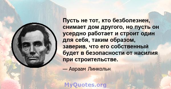 Пусть не тот, кто безболезнен, снимает дом другого, но пусть он усердно работает и строит один для себя, таким образом, заверив, что его собственный будет в безопасности от насилия при строительстве.