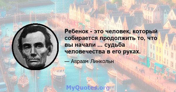 Ребенок - это человек, который собирается продолжить то, что вы начали ... судьба человечества в его руках.