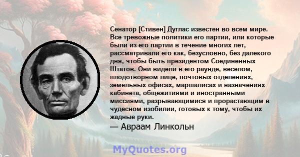 Сенатор [Стивен] Дуглас известен во всем мире. Все тревожные политики его партии, или которые были из его партии в течение многих лет, рассматривали его как, безусловно, без далекого дня, чтобы быть президентом