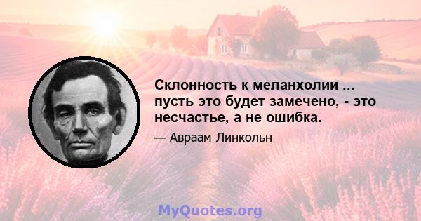 Склонность к меланхолии ... пусть это будет замечено, - это несчастье, а не ошибка.