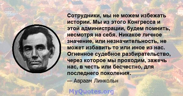 Сотрудники, мы не можем избежать истории. Мы из этого Конгресса и этой администрации, будем помнить, несмотря на себя. Никакое личное значение, или незначительность, не может избавить то или иное из нас. Огненное