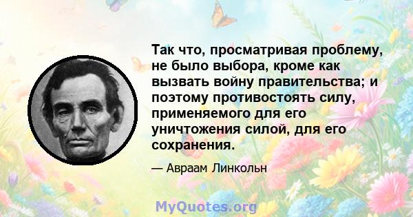 Так что, просматривая проблему, не было выбора, кроме как вызвать войну правительства; и поэтому противостоять силу, применяемого для его уничтожения силой, для его сохранения.