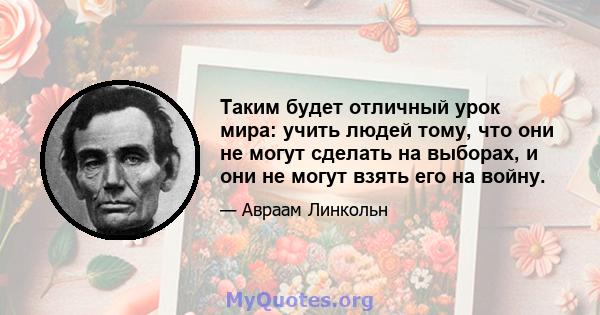 Таким будет отличный урок мира: учить людей тому, что они не могут сделать на выборах, и они не могут взять его на войну.