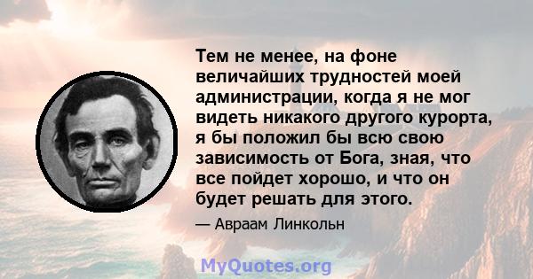 Тем не менее, на фоне величайших трудностей моей администрации, когда я не мог видеть никакого другого курорта, я бы положил бы всю свою зависимость от Бога, зная, что все пойдет хорошо, и что он будет решать для этого.