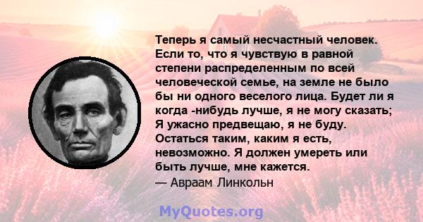 Теперь я самый несчастный человек. Если то, что я чувствую в равной степени распределенным по всей человеческой семье, на земле не было бы ни одного веселого лица. Будет ли я когда -нибудь лучше, я не могу сказать; Я