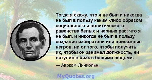 Тогда я скажу, что я не был и никогда не был в пользу каким -либо образом социального и политического равенства белых и черных рас: что я не был, и никогда не был в пользу создания избиратели или присяжные негров, ни от 