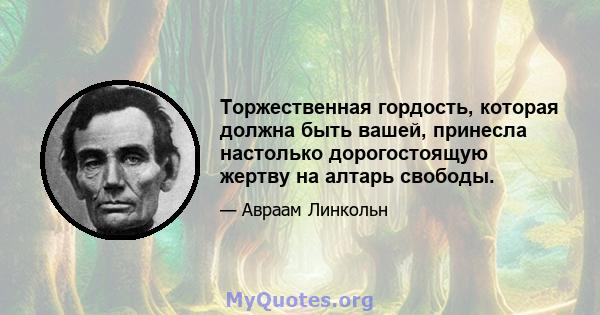 Торжественная гордость, которая должна быть вашей, принесла настолько дорогостоящую жертву на алтарь свободы.