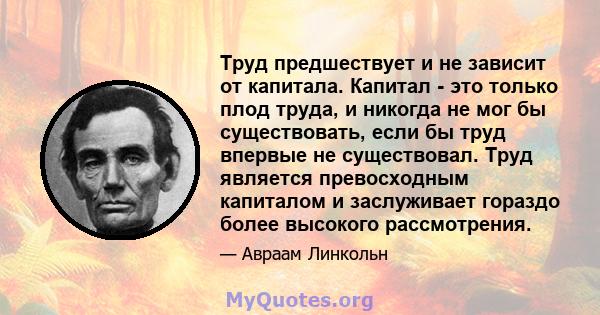 Труд предшествует и не зависит от капитала. Капитал - это только плод труда, и никогда не мог бы существовать, если бы труд впервые не существовал. Труд является превосходным капиталом и заслуживает гораздо более