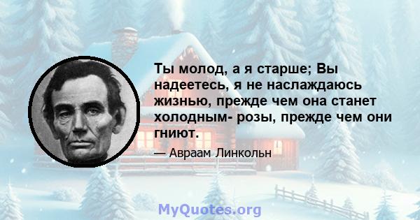 Ты молод, а я старше; Вы надеетесь, я не наслаждаюсь жизнью, прежде чем она станет холодным- розы, прежде чем они гниют.