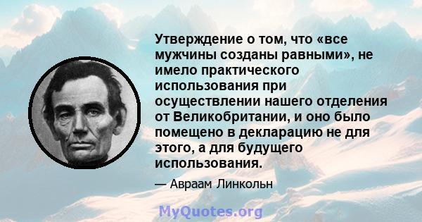 Утверждение о том, что «все мужчины созданы равными», не имело практического использования при осуществлении нашего отделения от Великобритании, и оно было помещено в декларацию не для этого, а для будущего