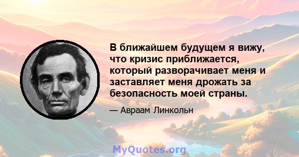 В ближайшем будущем я вижу, что кризис приближается, который разворачивает меня и заставляет меня дрожать за безопасность моей страны.