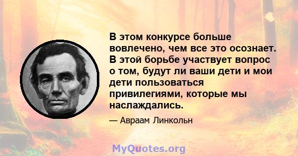 В этом конкурсе больше вовлечено, чем все это осознает. В этой борьбе участвует вопрос о том, будут ли ваши дети и мои дети пользоваться привилегиями, которые мы наслаждались.