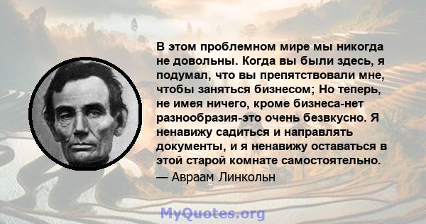 В этом проблемном мире мы никогда не довольны. Когда вы были здесь, я подумал, что вы препятствовали мне, чтобы заняться бизнесом; Но теперь, не имея ничего, кроме бизнеса-нет разнообразия-это очень безвкусно. Я