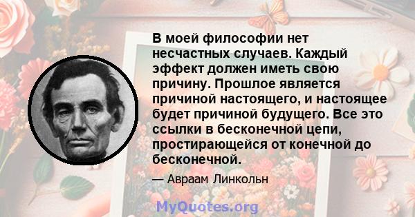 В моей философии нет несчастных случаев. Каждый эффект должен иметь свою причину. Прошлое является причиной настоящего, и настоящее будет причиной будущего. Все это ссылки в бесконечной цепи, простирающейся от конечной