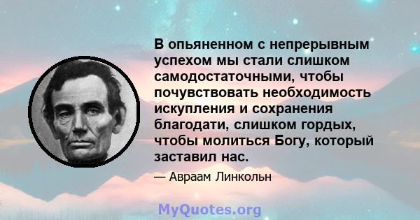 В опьяненном с непрерывным успехом мы стали слишком самодостаточными, чтобы почувствовать необходимость искупления и сохранения благодати, слишком гордых, чтобы молиться Богу, который заставил нас.