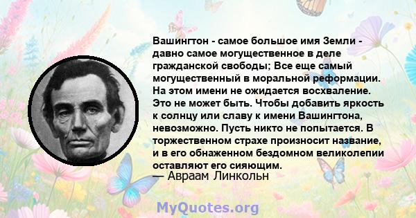 Вашингтон - самое большое имя Земли - давно самое могущественное в деле гражданской свободы; Все еще самый могущественный в моральной реформации. На этом имени не ожидается восхваление. Это не может быть. Чтобы добавить 