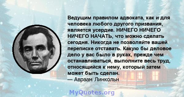 Ведущим правилом адвоката, как и для человека любого другого призвания, является усердие. НИЧЕГО НИЧЕГО НИЧЕГО НАЧАТЬ, что можно сделать сегодня. Никогда не позволяйте вашей переписке отставать. Какую бы деловое дело у