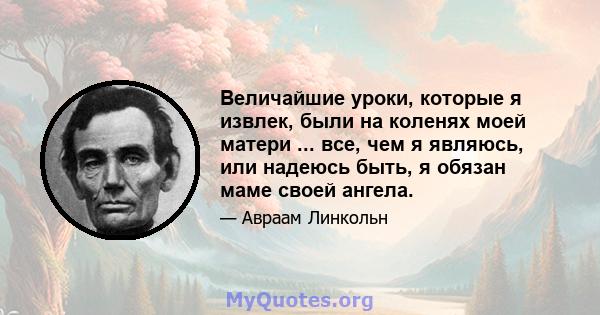 Величайшие уроки, которые я извлек, были на коленях моей матери ... все, чем я являюсь, или надеюсь быть, я обязан маме своей ангела.