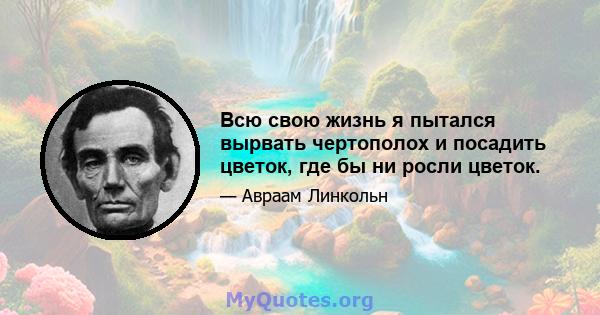 Всю свою жизнь я пытался вырвать чертополох и посадить цветок, где бы ни росли цветок.