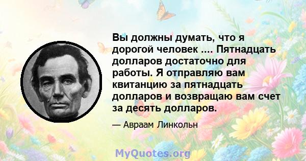 Вы должны думать, что я дорогой человек .... Пятнадцать долларов достаточно для работы. Я отправляю вам квитанцию ​​за пятнадцать долларов и возвращаю вам счет за десять долларов.