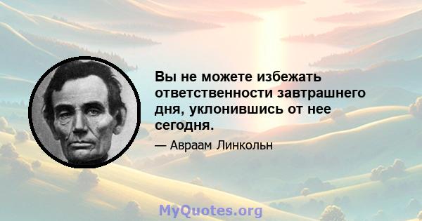 Вы не можете избежать ответственности завтрашнего дня, уклонившись от нее сегодня.