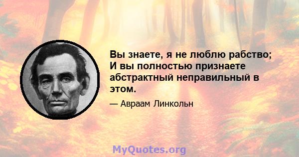 Вы знаете, я не люблю рабство; И вы полностью признаете абстрактный неправильный в этом.