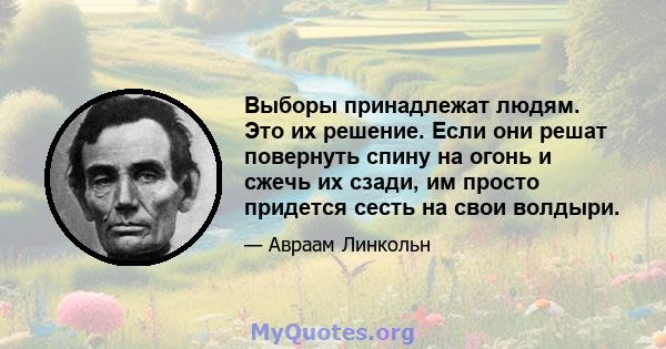 Выборы принадлежат людям. Это их решение. Если они решат повернуть спину на огонь и сжечь их сзади, им просто придется сесть на свои волдыри.