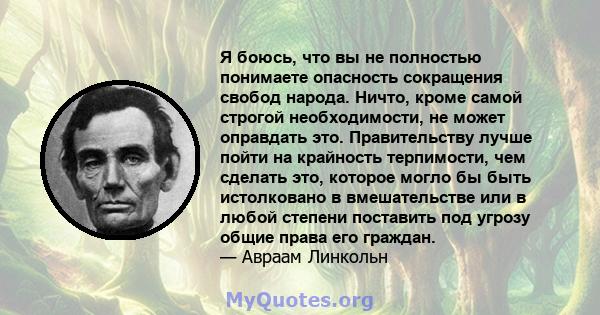 Я боюсь, что вы не полностью понимаете опасность сокращения свобод народа. Ничто, кроме самой строгой необходимости, не может оправдать это. Правительству лучше пойти на крайность терпимости, чем сделать это, которое