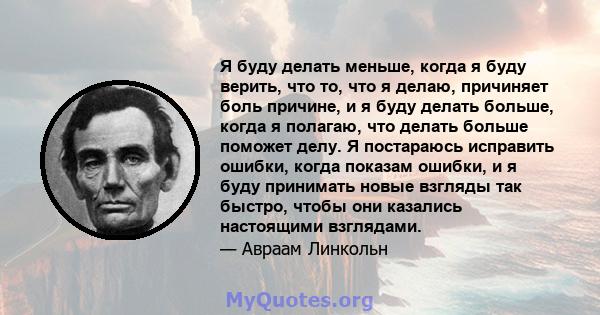 Я буду делать меньше, когда я буду верить, что то, что я делаю, причиняет боль причине, и я буду делать больше, когда я полагаю, что делать больше поможет делу. Я постараюсь исправить ошибки, когда показам ошибки, и я