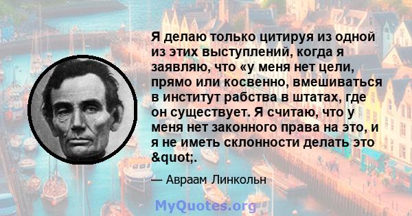 Я делаю только цитируя из одной из этих выступлений, когда я заявляю, что «у меня нет цели, прямо или косвенно, вмешиваться в институт рабства в штатах, где он существует. Я считаю, что у меня нет законного права на