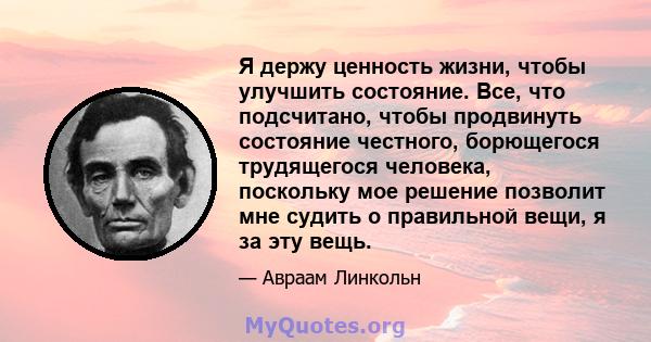 Я держу ценность жизни, чтобы улучшить состояние. Все, что подсчитано, чтобы продвинуть состояние честного, борющегося трудящегося человека, поскольку мое решение позволит мне судить о правильной вещи, я за эту вещь.