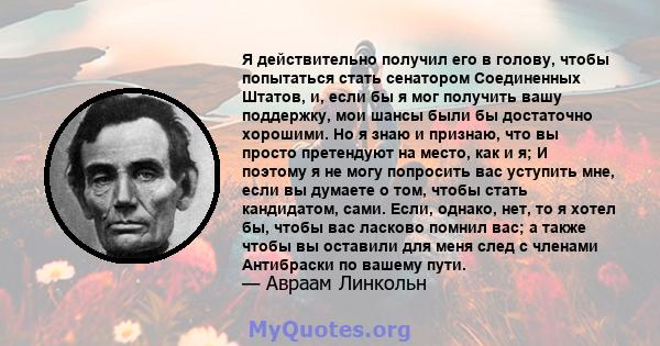 Я действительно получил его в голову, чтобы попытаться стать сенатором Соединенных Штатов, и, если бы я мог получить вашу поддержку, мои шансы были бы достаточно хорошими. Но я знаю и признаю, что вы просто претендуют