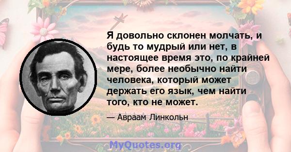 Я довольно склонен молчать, и будь то мудрый или нет, в настоящее время это, по крайней мере, более необычно найти человека, который может держать его язык, чем найти того, кто не может.