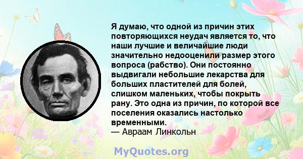 Я думаю, что одной из причин этих повторяющихся неудач является то, что наши лучшие и величайшие люди значительно недооценили размер этого вопроса (рабство). Они постоянно выдвигали небольшие лекарства для больших