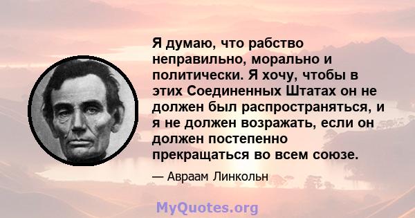 Я думаю, что рабство неправильно, морально и политически. Я хочу, чтобы в этих Соединенных Штатах он не должен был распространяться, и я не должен возражать, если он должен постепенно прекращаться во всем союзе.