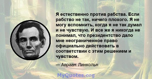 Я естественно против рабства. Если рабство не так, ничего плохого. Я не могу вспомнить, когда я не так думал и не чувствую. И все же я никогда не понимал, что президентство дало мне неограниченное право официально