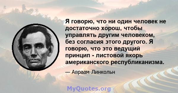 Я говорю, что ни один человек не достаточно хорош, чтобы управлять другим человеком, без согласия этого другого. Я говорю, что это ведущий принцип - листовой якорь американского республиканизма.