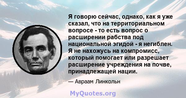 Я говорю сейчас, однако, как я уже сказал, что на территориальном вопросе - то есть вопрос о расширении рабства под национальной эгидой - я негиблен. Я не нахожусь на компромисс, который помогает или разрешает