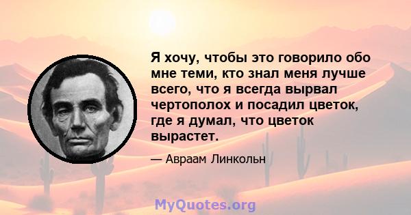 Я хочу, чтобы это говорило обо мне теми, кто знал меня лучше всего, что я всегда вырвал чертополох и посадил цветок, где я думал, что цветок вырастет.