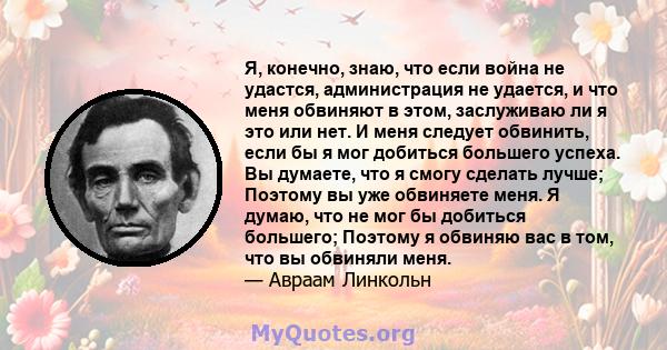 Я, конечно, знаю, что если война не удастся, администрация не удается, и что меня обвиняют в этом, заслуживаю ли я это или нет. И меня следует обвинить, если бы я мог добиться большего успеха. Вы думаете, что я смогу