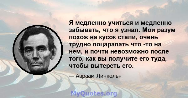 Я медленно учиться и медленно забывать, что я узнал. Мой разум похож на кусок стали, очень трудно поцарапать что -то на нем, и почти невозможно после того, как вы получите его туда, чтобы вытереть его.