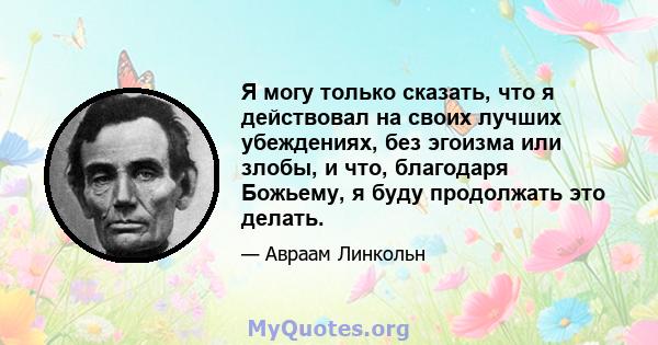 Я могу только сказать, что я действовал на своих лучших убеждениях, без эгоизма или злобы, и что, благодаря Божьему, я буду продолжать это делать.