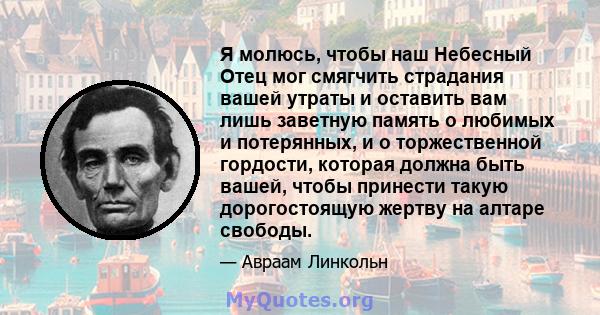 Я молюсь, чтобы наш Небесный Отец мог смягчить страдания вашей утраты и оставить вам лишь заветную память о любимых и потерянных, и о торжественной гордости, которая должна быть вашей, чтобы принести такую