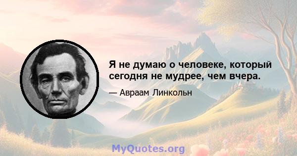 Я не думаю о человеке, который сегодня не мудрее, чем вчера.