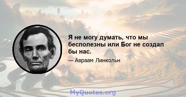 Я не могу думать, что мы бесполезны или Бог не создал бы нас.